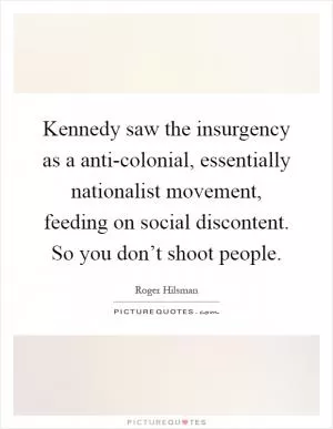 Kennedy saw the insurgency as a anti-colonial, essentially nationalist movement, feeding on social discontent. So you don’t shoot people Picture Quote #1