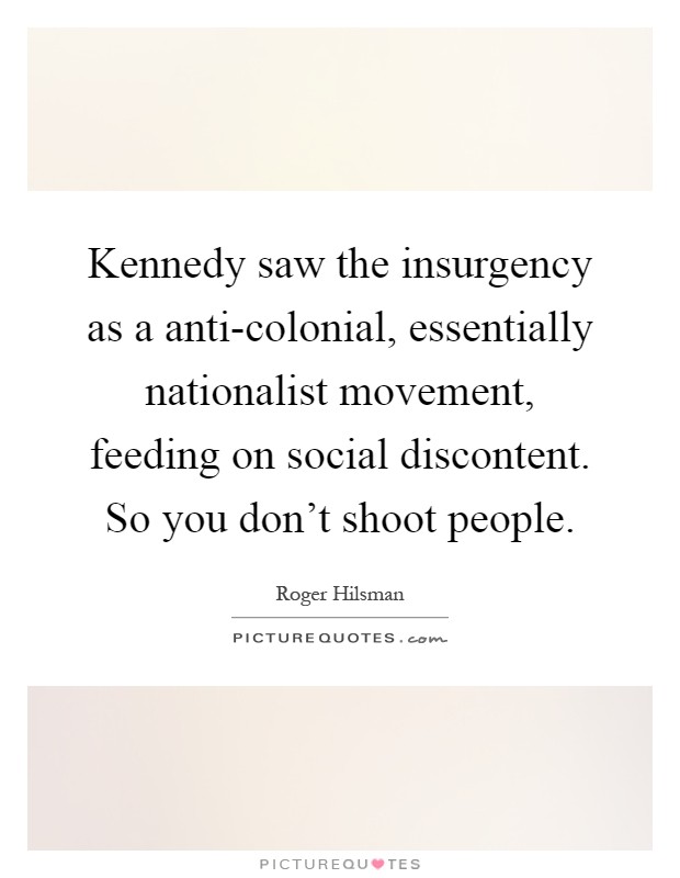 Kennedy saw the insurgency as a anti-colonial, essentially nationalist movement, feeding on social discontent. So you don't shoot people Picture Quote #1