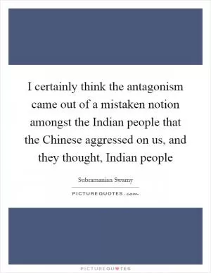 I certainly think the antagonism came out of a mistaken notion amongst the Indian people that the Chinese aggressed on us, and they thought, Indian people Picture Quote #1