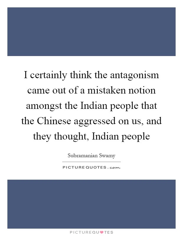 I certainly think the antagonism came out of a mistaken notion amongst the Indian people that the Chinese aggressed on us, and they thought, Indian people Picture Quote #1