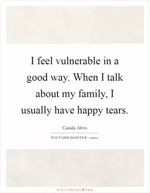 I feel vulnerable in a good way. When I talk about my family, I usually have happy tears Picture Quote #1