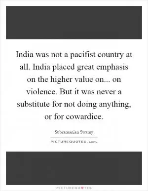 India was not a pacifist country at all. India placed great emphasis on the higher value on... on violence. But it was never a substitute for not doing anything, or for cowardice Picture Quote #1