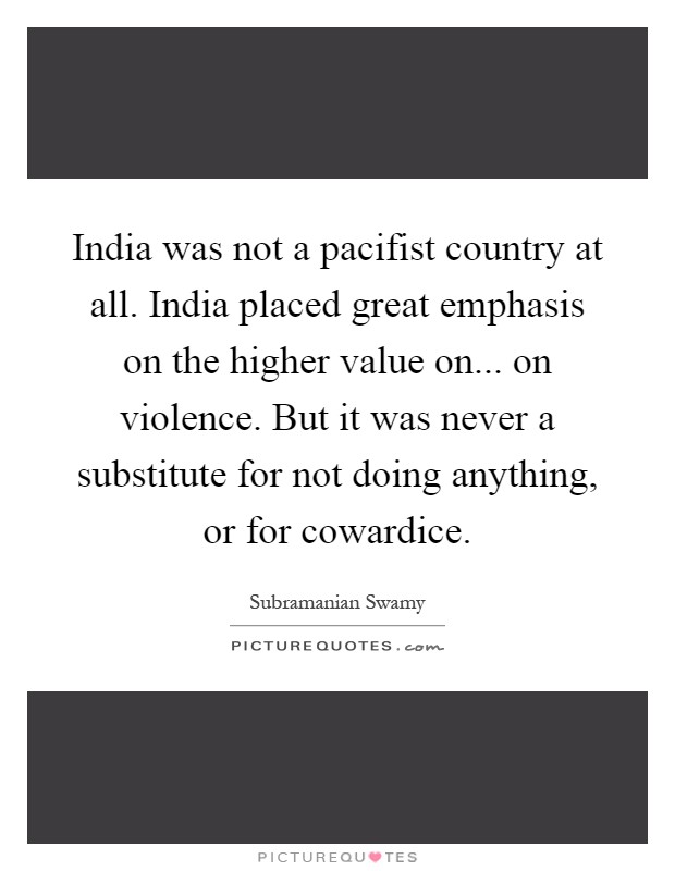 India was not a pacifist country at all. India placed great emphasis on the higher value on... on violence. But it was never a substitute for not doing anything, or for cowardice Picture Quote #1