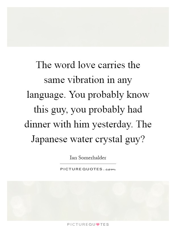 The word love carries the same vibration in any language. You probably know this guy, you probably had dinner with him yesterday. The Japanese water crystal guy? Picture Quote #1