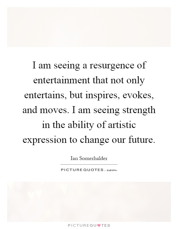 I am seeing a resurgence of entertainment that not only entertains, but inspires, evokes, and moves. I am seeing strength in the ability of artistic expression to change our future Picture Quote #1