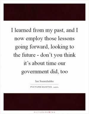 I learned from my past, and I now employ those lessons going forward, looking to the future - don’t you think it’s about time our government did, too Picture Quote #1