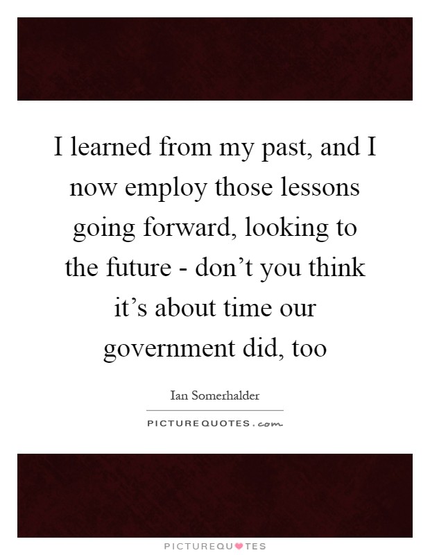 I learned from my past, and I now employ those lessons going forward, looking to the future - don't you think it's about time our government did, too Picture Quote #1