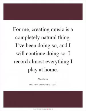 For me, creating music is a completely natural thing. I’ve been doing so, and I will continue doing so. I record almost everything I play at home Picture Quote #1