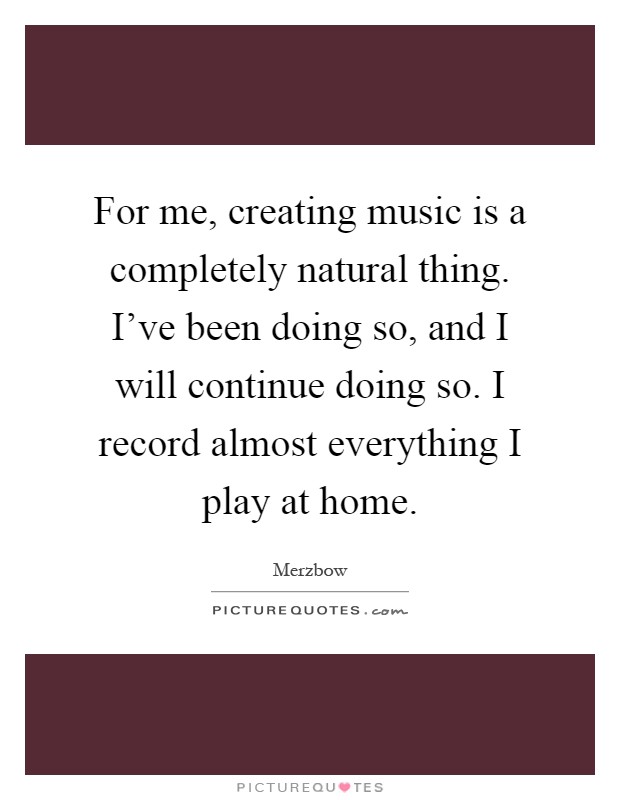 For me, creating music is a completely natural thing. I've been doing so, and I will continue doing so. I record almost everything I play at home Picture Quote #1