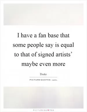 I have a fan base that some people say is equal to that of signed artists’ maybe even more Picture Quote #1