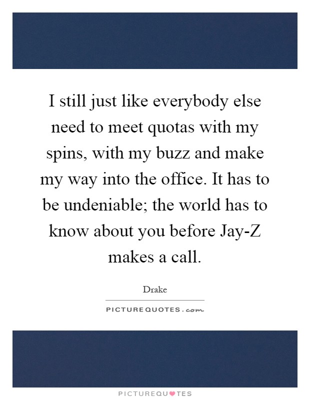 I still just like everybody else need to meet quotas with my spins, with my buzz and make my way into the office. It has to be undeniable; the world has to know about you before Jay-Z makes a call Picture Quote #1