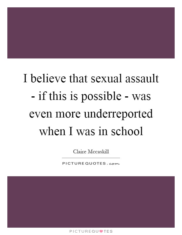 I believe that sexual assault - if this is possible - was even more underreported when I was in school Picture Quote #1