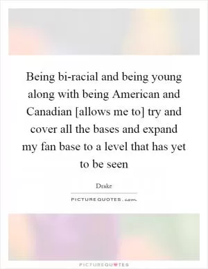 Being bi-racial and being young along with being American and Canadian [allows me to] try and cover all the bases and expand my fan base to a level that has yet to be seen Picture Quote #1