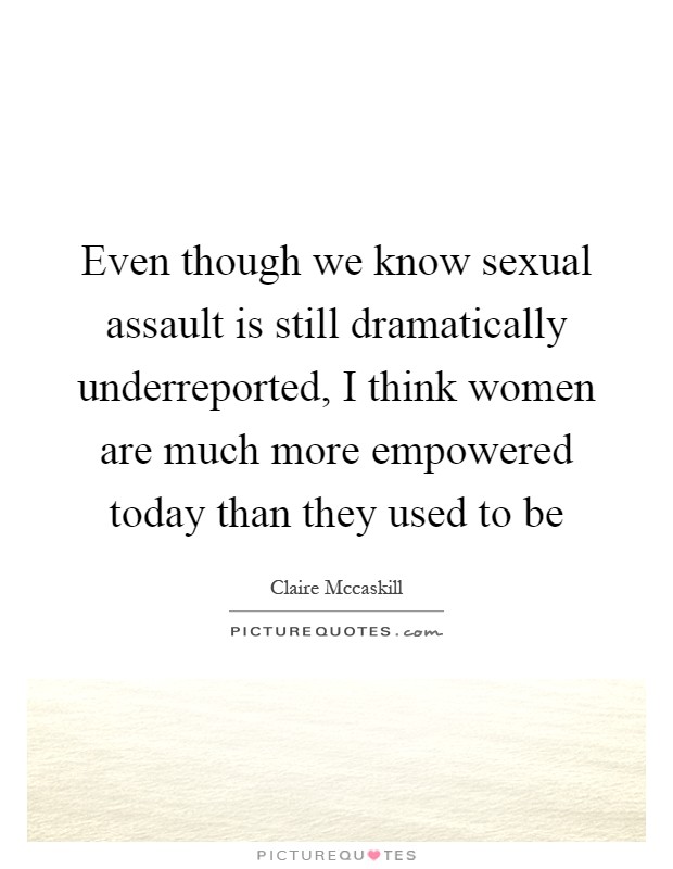 Even though we know sexual assault is still dramatically underreported, I think women are much more empowered today than they used to be Picture Quote #1