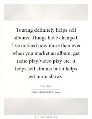 Touring definitely helps sell albums. Things have changed. I’ve noticed now more than ever when you market an album, get radio play/video play etc. it helps sell albums but it helps get more shows Picture Quote #1