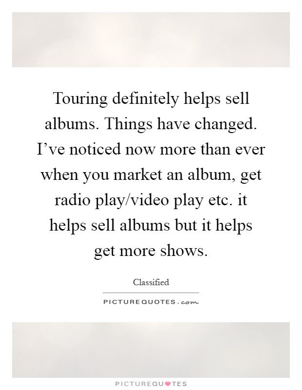 Touring definitely helps sell albums. Things have changed. I've noticed now more than ever when you market an album, get radio play/video play etc. it helps sell albums but it helps get more shows Picture Quote #1