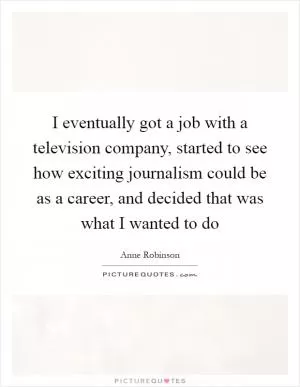 I eventually got a job with a television company, started to see how exciting journalism could be as a career, and decided that was what I wanted to do Picture Quote #1