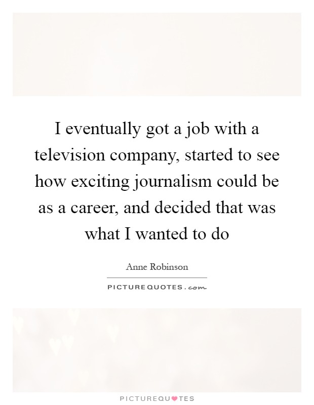 I eventually got a job with a television company, started to see how exciting journalism could be as a career, and decided that was what I wanted to do Picture Quote #1