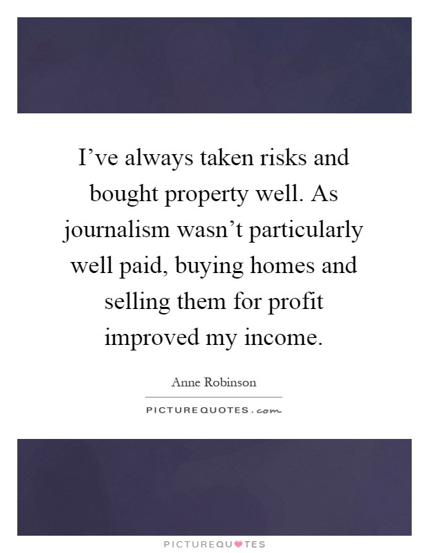 I've always taken risks and bought property well. As journalism wasn't particularly well paid, buying homes and selling them for profit improved my income Picture Quote #1