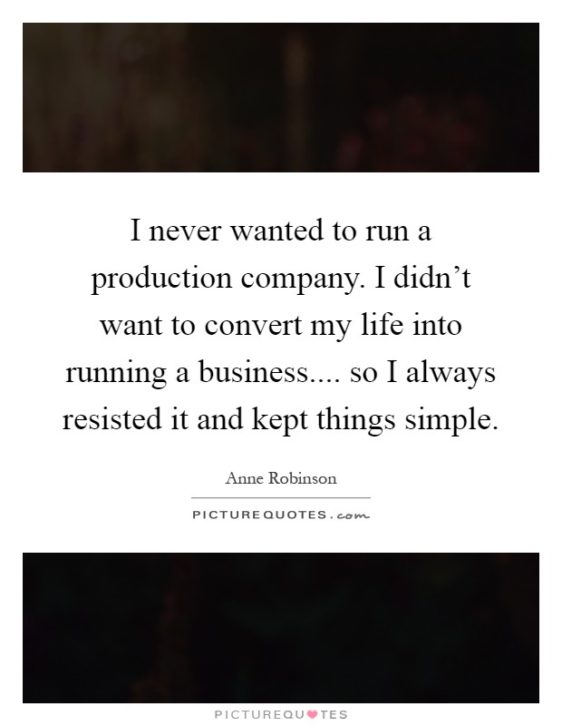 I never wanted to run a production company. I didn't want to convert my life into running a business.... so I always resisted it and kept things simple Picture Quote #1