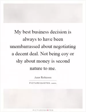 My best business decision is always to have been unembarrassed about negotiating a decent deal. Not being coy or shy about money is second nature to me Picture Quote #1