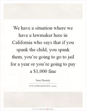We have a situation where we have a lawmaker here in California who says that if you spank the child, you spank them, you’re going to go to jail for a year or you’re going to pay a $1,000 fine Picture Quote #1