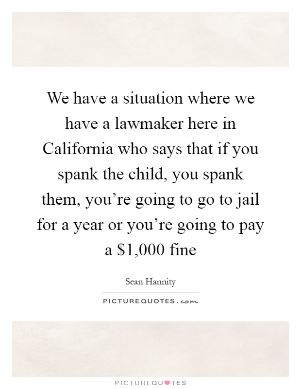 We have a situation where we have a lawmaker here in California who says that if you spank the child, you spank them, you're going to go to jail for a year or you're going to pay a $1,000 fine Picture Quote #1
