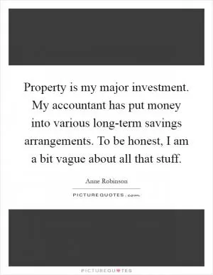 Property is my major investment. My accountant has put money into various long-term savings arrangements. To be honest, I am a bit vague about all that stuff Picture Quote #1