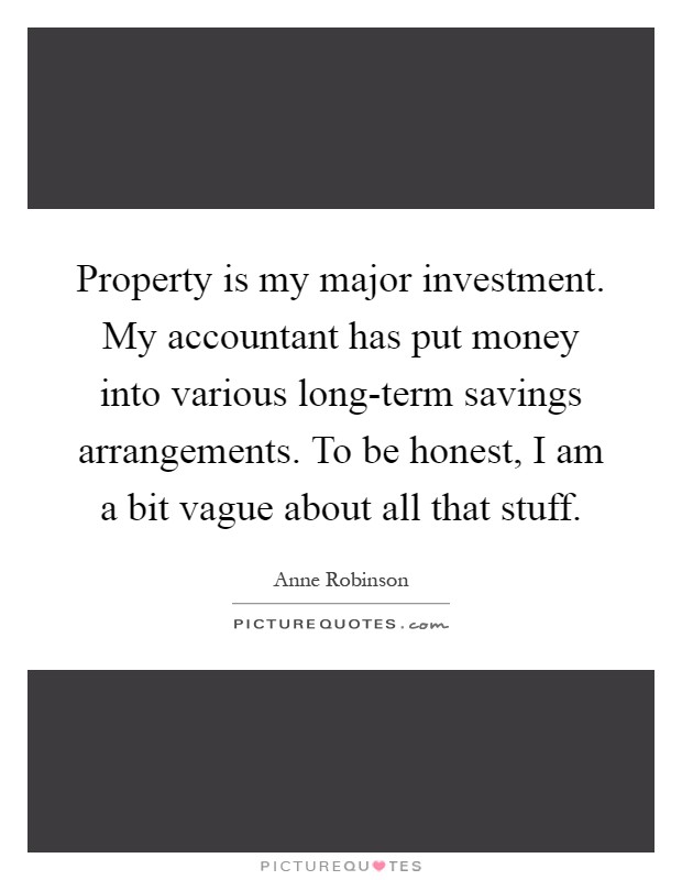 Property is my major investment. My accountant has put money into various long-term savings arrangements. To be honest, I am a bit vague about all that stuff Picture Quote #1