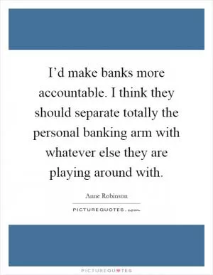 I’d make banks more accountable. I think they should separate totally the personal banking arm with whatever else they are playing around with Picture Quote #1