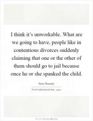 I think it’s unworkable. What are we going to have, people like in contentious divorces suddenly claiming that one or the other of them should go to jail because once he or she spanked the child Picture Quote #1