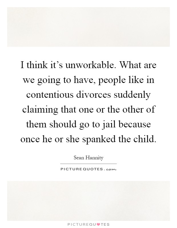 I think it's unworkable. What are we going to have, people like in contentious divorces suddenly claiming that one or the other of them should go to jail because once he or she spanked the child Picture Quote #1