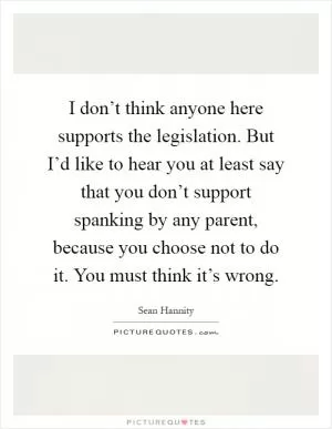 I don’t think anyone here supports the legislation. But I’d like to hear you at least say that you don’t support spanking by any parent, because you choose not to do it. You must think it’s wrong Picture Quote #1