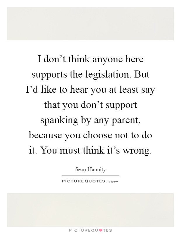 I don't think anyone here supports the legislation. But I'd like to hear you at least say that you don't support spanking by any parent, because you choose not to do it. You must think it's wrong Picture Quote #1