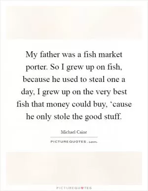 My father was a fish market porter. So I grew up on fish, because he used to steal one a day, I grew up on the very best fish that money could buy, ‘cause he only stole the good stuff Picture Quote #1