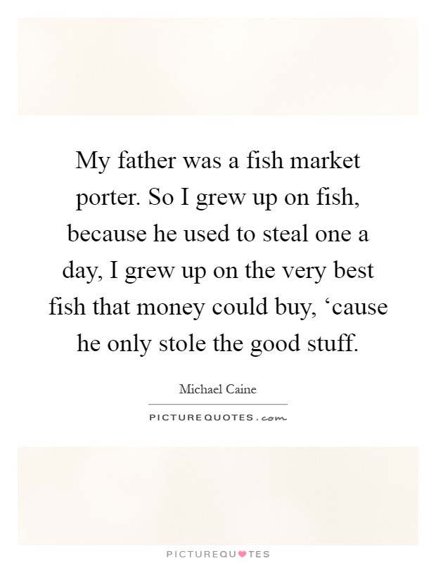 My father was a fish market porter. So I grew up on fish, because he used to steal one a day, I grew up on the very best fish that money could buy, ‘cause he only stole the good stuff Picture Quote #1