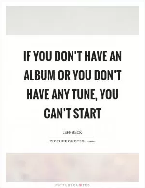 If you don’t have an album or you don’t have any tune, you can’t start Picture Quote #1