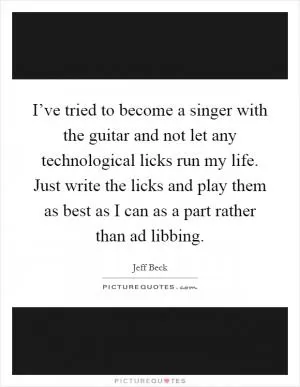 I’ve tried to become a singer with the guitar and not let any technological licks run my life. Just write the licks and play them as best as I can as a part rather than ad libbing Picture Quote #1