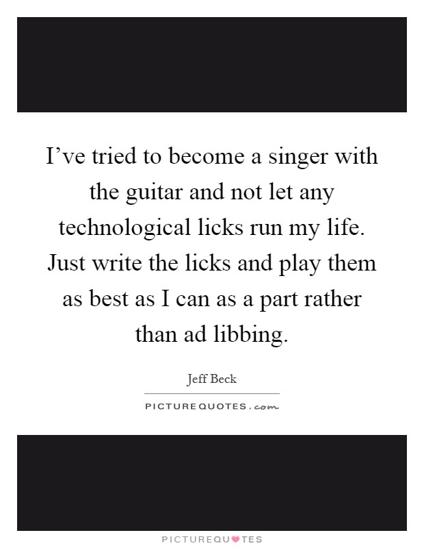 I've tried to become a singer with the guitar and not let any technological licks run my life. Just write the licks and play them as best as I can as a part rather than ad libbing Picture Quote #1