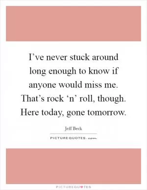 I’ve never stuck around long enough to know if anyone would miss me. That’s rock ‘n’ roll, though. Here today, gone tomorrow Picture Quote #1