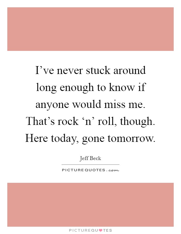 I've never stuck around long enough to know if anyone would miss me. That's rock ‘n' roll, though. Here today, gone tomorrow Picture Quote #1