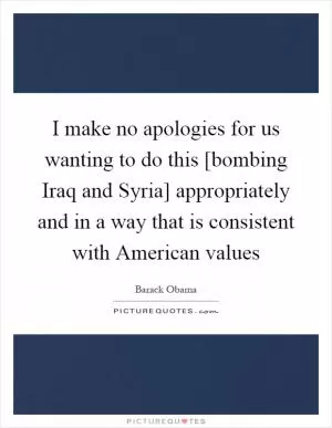 I make no apologies for us wanting to do this [bombing Iraq and Syria] appropriately and in a way that is consistent with American values Picture Quote #1
