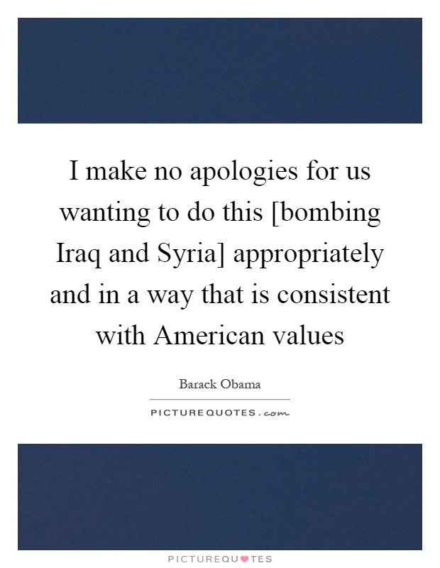 I make no apologies for us wanting to do this [bombing Iraq and Syria] appropriately and in a way that is consistent with American values Picture Quote #1