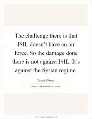 The challenge there is that ISIL doesn’t have an air force. So the damage done there is not against ISIL. It’s against the Syrian regime Picture Quote #1