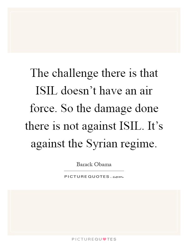 The challenge there is that ISIL doesn't have an air force. So the damage done there is not against ISIL. It's against the Syrian regime Picture Quote #1