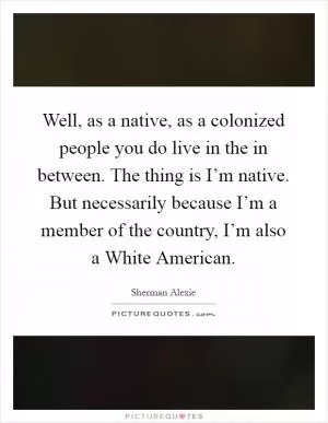 Well, as a native, as a colonized people you do live in the in between. The thing is I’m native. But necessarily because I’m a member of the country, I’m also a White American Picture Quote #1