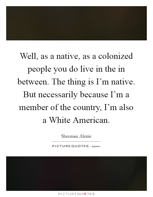 Well, as a native, as a colonized people you do live in the in between. The thing is I'm native. But necessarily because I'm a member of the country, I'm also a White American Picture Quote #1