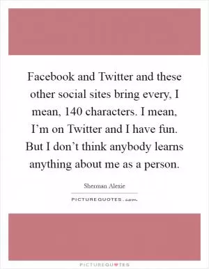 Facebook and Twitter and these other social sites bring every, I mean, 140 characters. I mean, I’m on Twitter and I have fun. But I don’t think anybody learns anything about me as a person Picture Quote #1