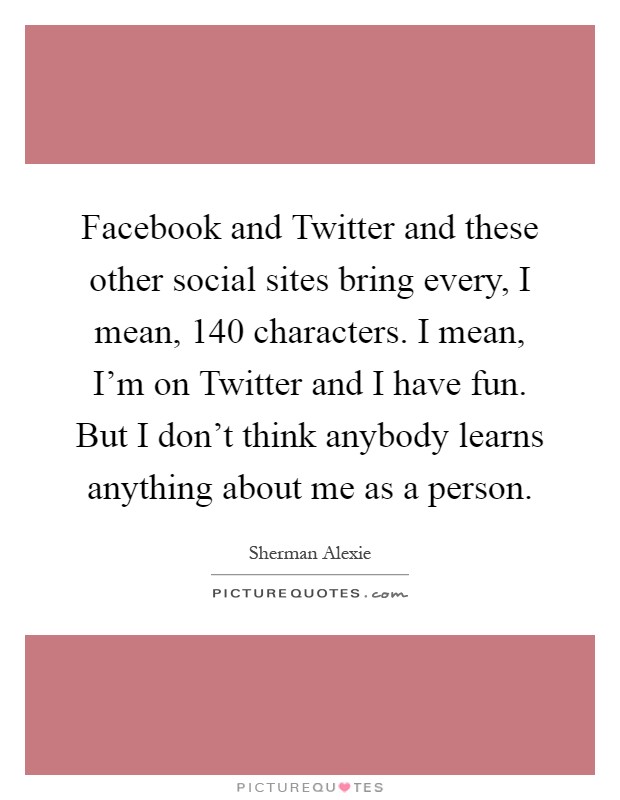 Facebook and Twitter and these other social sites bring every, I mean, 140 characters. I mean, I'm on Twitter and I have fun. But I don't think anybody learns anything about me as a person Picture Quote #1