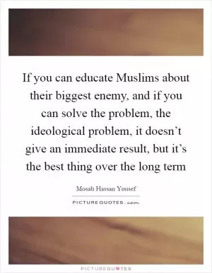 If you can educate Muslims about their biggest enemy, and if you can solve the problem, the ideological problem, it doesn’t give an immediate result, but it’s the best thing over the long term Picture Quote #1